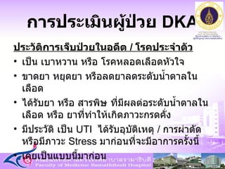 การประเมินผู้ป่วย   DKA ประวัติการเจ็บป่วยในอดีต  /  โรคประจำตัว เป็น เบาหวาน หรือ โรคหลอดเลือดหัวใจ  ขาดยา หยุดยา หรือลดยาลดระดับน้ำตาลในเลือด ได้รับยา หรือ สารพิษ ที่มีผลต่อระดับน้ำตาลในเลือด หรือ ยาที่ทำให้เกิดภาวะกรดคั่ง  มีประวัติ เป็น  UTI  ได้รับอุบัติเหตุ  /  การผ่าตัด หรือมีภาวะ  Stress  มาก่อนที่จะมีอาการครั้งนี้ เคยเป็นแบบนี้มาก่อน 