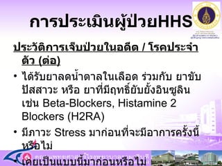 การประเมินผู้ป่วย HHS ประวัติการเจ็บป่วยในอดีต  /  โรคประจำตัว  ( ต่อ ) ได้รับยาลดน้ำตาลในเลือด ร่วมกับ ยาขับปัสสาวะ หรือ ยาที่มีฤทธิ์ยับยั้งอินซูลิน เช่น  Beta-Blockers, Histamine 2 Blockers (H2RA) มีภาวะ  Stress  มาก่อนที่จะมีอาการครั้งนี้หรือไม่ เคยเป็นแบบนี้มาก่อนหรือไม่ การตรวจรักษา และควบคุมน้ำตาลตามแผนการรักษา 