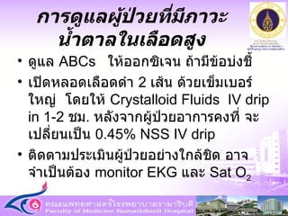 ดูแล  ABCs   ให้ออกซิเจน ถ้ามีข้อบ่งชี้ เปิดหลอดเลือดดำ  2  เส้น ด้วยเข็มเบอร์ใหญ่  โดยให้  Crystalloid Fluids  IV drip in   1-2  ชม .  หลังจากผู้ป่วยอาการคงที่ จะเปลี่ยนเป็น  0.45% NSS IV drip  ติดตามประเมินผู้ป่วยอย่างใกล้ชิด อาจจำเป็นต้อง  monitor EKG  และ  Sat O 2 การดูแลผู้ป่วยที่มีภาวะน้ำตาลในเลือดสูง 