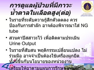 ในรายที่ระดับความรู้สึกตัวลดลง ควรป้องกันการสำลัก อาจต้องพิจารณาใส่  NG tube  สวนคาปัสสาวะไว้ เพื่อติดตามประเมิน  Urine Output ในรายที่สับสน พฤติกรรมเปลี่ยนแปลง ไม่ร่วมมือ อาจจำเป็นต้องใช้เครื่องผูกยึด ทั้งนี้ขึ้นกับนโยบายของหน่วยงาน เตรียมให้ยาตามแผนการรักษา  insulin , NaHCO3, Potassium การดูแลผู้ป่วยที่มีภาวะน้ำตาลในเลือดสูง ( ต่อ ) 