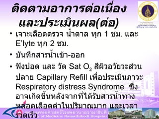 เจาะเลือดตรวจ น้ำตาล ทุก  1  ชม .  และ  E’lyte  ทุก  2  ชม . บันทึกสารน้ำเข้า - ออก ฟังปอด และ วัด  Sat O 2   สีผิวอวัยวะส่วนปลาย  Capillary Refill  เพื่อประเมินภาวะ  Respiratory distress Syndrome  ซึ่งอาจเกิดขึ้นหลังจากที่ได้รับสารน้ำทางหลอดเลือดดำในปริมาณมาก และเวลารวดเร็ว ติดตามอาการต่อเนื่องและประเมินผล ( ต่อ ) 