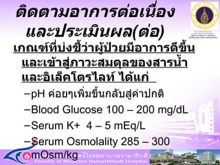 เกณฑ์ที่บ่งชี้ว่าผู้ป่วยมีอาการดีขึ้นและเข้าสู่ภาวะสมดุลของสารน้ำและอิเล็คโตรไลท์ ได้แก่  pH  ค่อยๆเพิ่มขึ้นกลับสู่ค่าปกติ Blood Glucose 100 – 200 mg/dL Serum K+  4 – 5   mEq/L Serum Osmolality 285 – 300 mOsm/kg ติดตามอาการต่อเนื่องและประเมินผล ( ต่อ ) 
