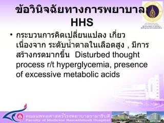 กระบวนการคิดเปลี่ยนแปลง เกี่ยวเนื่องจาก ระดับน้ำตาลในเลือดสูง   ,  มีการสร้างกรดมากขึ้น  Disturbed thought process r/t hyperglycemia, presence of excessive metabolic acids ข้อวินิจฉัยทางการพยาบาล : HHS 