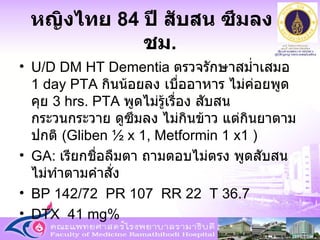 หญิงไทย  84  ปี สับสน ซึมลง  3  ชม . U/D DM HT Dementia  ตรวจรักษาสม่ำเสมอ  1 day PTA  กินน้อยลง เบื่ออาหาร ไม่ค่อยพูดคุย  3 hrs. PTA   พูดไม่รู้เรื่อง สับสน กระวนกระวาย ดูซึมลง ไม่กินข้าว แต่กินยาตามปกติ  ( Gliben ½ x 1, Metformin 1 x1  ) GA:  เรียกชื่อลืมตา ถามตอบไม่ตรง พูดสับสน ไม่ทำตามคำสั่ง BP 142/72  PR 107  RR 22  T 36.7  DTX  41 mg% 