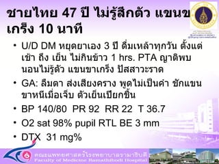 ชายไทย  47  ปี ไม่รู้สึกตัว แขนขาเกร็ง  10  นาที U/D DM  หยุดยาเอง  3  ปี ดื่มเหล้าทุกวัน ตั้งแต่เช้า ถึง เย็น ไม่กินข้าว  1 hrs. PTA  ญาติพบนอนไม่รู้ตัว แขนขาเกร็ง ปัสสาวะราด GA:  ลืมตา ส่งเสียงคราง พูดไม่เป็นคำ ชักแขนขาหนีเมื่อเจ็บ ตัวเย็นเปียกชื้น BP 140/80  PR 92  RR 22  T 36.7  O2 sat 98% pupil RTL BE 3 mm  DTX  31 mg% 