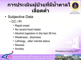 การประเมินผู้ป่วยที่มีน้ำตาลในเลือดต่ำ Subjective Data CC / PI Rapid onset No recent food intake Alcohol ingestion in the last 36 hrs. Weakness , dizziness Lethargy , alter mental status Nausea Anxiety Emergency Nursing, 2007 