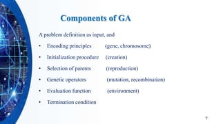 Components of GA
A problem definition as input, and
• Encoding principles (gene, chromosome)
• Initialization procedure (creation)
• Selection of parents (reproduction)
• Genetic operators (mutation, recombination)
• Evaluation function (environment)
• Termination condition
7
 
