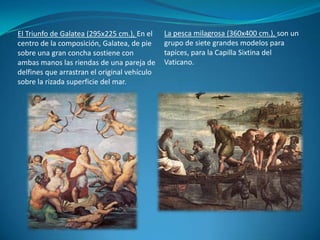 La pesca milagrosa (360x400 cm.), son un grupo de siete grandes modelos para tapices, para la Capilla Sixtina del Vaticano.El Triunfo de Galatea (295x225 cm.), En el centro de la composición, Galatea, de pie sobre una gran concha sostiene con ambas manos las riendas de una pareja de delfines que arrastran el original vehículo sobre la rizada superficie del mar.