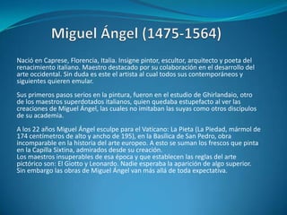Miguel Ángel (1475-1564)Nació en Caprese, Florencia, Italia. Insigne pintor, escultor, arquitecto y poeta del renacimiento italiano. Maestro destacado por su colaboración en el desarrollo del arte occidental. Sin duda es este el artista al cual todos sus contemporáneos y siguientes quieren emular. Sus primeros pasos serios en la pintura, fueron en el estudio de Ghirlandaio, otro de los maestros superdotados italianos, quien quedaba estupefacto al ver las creaciones de Miguel Ángel, las cuales no imitaban las suyas como otros discípulos de su academia. A los 22 años Miguel Ángel esculpe para el Vaticano: La Pieta (La Piedad, mármol de 174 centímetros de alto y ancho de 195), en la Basílica de San Pedro, obra incomparable en la historia del arte europeo. A esto se suman los frescos que pinta en la Capilla Sixtina, admirados desde su creación.Los maestros insuperables de esa época y que establecen las reglas del arte pictórico son: El Giotto y Leonardo. Nadie esperaba la aparición de algo superior. Sin embargo las obras de Miguel Ángel van más allá de toda expectativa.