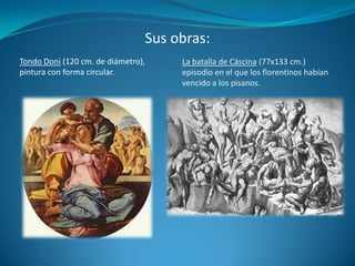 Sus obras:Tondo Doni (120 cm. de diámetro), pintura con forma circular.La batalla de Cáscina (77x133 cm.) episodio en el que los florentinos habían vencido a los pisanos.