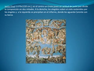 Juicio Final (1370x1220 cm.), en el centro un Cristo joven en actitud de justo juez divide la composición en dos mitades. A la derecha, los elegidos suben al cielo sostenidos por los ángeles y  a la izquierda se precipitan en el infierno, donde los aguarda Caronte con su barca.