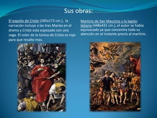 Sus obras:Martirio de San Mauricio y la legión tebana (448x431 cm.), el autor se había equivocado ya que concentra toda su atención en el instante previo al martirio.El expolio de Cristo (285x173 cm.),  la narración incluye a las tres Marías en el drama y Cristo esta esposado con una soga. El color de la túnica de Cristo es rojo para que resalte mas.