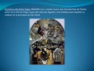 El entierro del Señor Orgaz (460x360 cm.), cuando muere don Gonzalo Ruiz de Toledo, señor de la villa de Orgaz, bajan del cielo San Agustín y San Esteban para sepultar su cadáver en la parroquia de San Tomé.