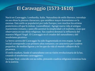 El Caravaggio (1573-1610)Nació en Caravaggio, Lombardía, Italia. Naturalista de estilo Barroco, introdujo en sus obras la pintura claroscuro, que establece mayor dramatismo en la escenas. Este estilo se popularizó por toda Europa y son muchos los artistas posteriores a él que lo imitan, (caravallistas). Agregó nueva vida al antiguo manierismo romano, y para ello acentuó la simplicidad y el realismo, cosas que observamos en sus obras religiosas. Sus cuadros denotan la influencia del maestro Miguel Ángel. El Caravaggio es el creador del naturalismo y del tenebrismo pictórico.La breve carrera del Caravaggio ha sido fragmentada en tres etapas. La fase inicial corresponde a sus primero años romanos y se caracteriza por cuadros pequeños, de medias figuras y en los que da vida al mundo callejero de la picaresca. El estilo maduro, funde el naturalismo con su visión revolucionaria de la luz, creando el tenebrismo caravaggiesco.La etapa final, coincide con su exilio, pintando cuadros religiosos mientras huía de la justicia.