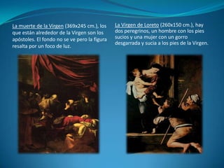 La Virgen de Loreto (260x150 cm.), hay dos peregrinos, un hombre con los pies sucios y una mujer con un gorro desgarrada y sucia a los pies de la Virgen.La muerte de la Virgen (369x245 cm.), los que están alrededor de la Virgen son los apóstoles. El fondo no se ve pero la figura resalta por un foco de luz.
