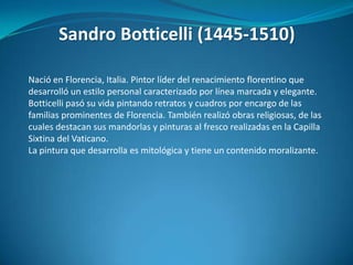 Sandro Botticelli (1445-1510)Nació en Florencia, Italia. Pintor líder del renacimiento florentino que desarrolló un estilo personal caracterizado por línea marcada y elegante. Botticelli pasó su vida pintando retratos y cuadros por encargo de las familias prominentes de Florencia. También realizó obras religiosas, de las cuales destacan sus mandorlas y pinturas al fresco realizadas en la Capilla Sixtina del Vaticano.  La pintura que desarrolla es mitológica y tiene un contenido moralizante.