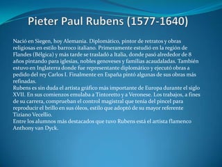 Pieter Paul Rubens (1577-1640)Nació en Siegen, hoy Alemania. Diplomático, pintor de retratos y obras religiosas en estilo barroco italiano. Primeramente estudió en la región de Flandes (Bélgica) y más tarde se trasladó a Italia, donde pasó alrededor de 8 años pintando para iglesias, nobles genoveses y familias acaudaladas. También estuvo en Inglaterra donde fue representante diplomático y ejecutó obras a pedido del rey Carlos I. Finalmente en España pintó algunas de sus obras más refinadas. Rubens es sin duda el artista gráfico más importante de Europa durante el siglo XVII. En sus comienzos emulaba a Tintoretto y a Veronese. Los trabajos, a fines de su carrera, comprueban el control magistral que tenía del pincel para reproducir el brillo en sus óleos, estilo que adoptó de su mayor referente Tiziano Vecellio.Entre los alumnos más destacados que tuvo Rubens está el artista flamenco Anthony van Dyck.