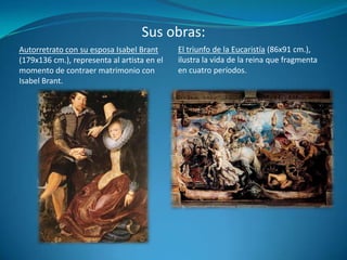 Sus obras:El triunfo de la Eucaristía (86x91 cm.), ilustra la vida de la reina que fragmenta en cuatro períodos.Autorretrato con su esposa Isabel Brant (179x136 cm.), representa al artista en el momento de contraer matrimonio con Isabel Brant.