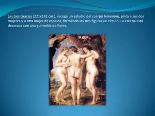 Las tres Gracias (221x181 cm.), recoge un estudio del cuerpo femenino, pinta a sus dos mujeres y a otra mujer de espalda, formando las tres figuras un círculo. La escena está decorada con una guirnalda de flores.