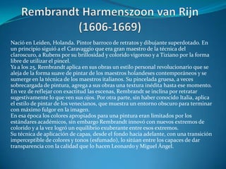 Rembrandt Harmenszoon van Rijn (1606-1669)Nació en Leiden, Holanda. Pintor barroco de retratos y dibujante superdotado. En un principio siguió a el Caravaggio que era gran maestro de la técnica del claroscuro, a Rubens por su brillosidad y colorido vigoroso y a Tiziano por la forma libre de utilizar el pincel.Ya a los 25, Rembrandt aplica en sus obras un estilo personal revolucionario que se aleja de la forma suave de pintar de los maestros holandeses contemporáneos y se sumerge en la técnica de los maestros italianos. Su pincelada gruesa, a veces sobrecargada de pintura, agrega a sus obras una textura inédita hasta ese momento. En vez de reflejar con exactitud las escenas, Rembrandt se inclina por retratar sugestivamente lo que ven sus ojos. Por otra parte, sin haber conocido Italia, aplica el estilo de pintar de los venecianos, que muestra un entorno obscuro para terminar con máximo fulgor en la imagen.En esa época los colores apropiados para una pintura eran limitados por los estándares académicos, sin embargo Rembrandt innovó con nuevos extremos de colorido y a la vez logró un equilibrio exuberante entre esos extremos.Su técnica de aplicación de capas, desde el fondo hacia adelante, con una transición imperceptible de colores y tonos (esfumado), lo sitúan entre los capaces de dar transparencia con la calidad que lo hacen Leonardo y Miguel Ángel. 