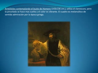 Aristóteles contemplando el busto de Homero (143x136 cm.), utiliza el claroscuro, pero la pincelada se hace mas suelta y el color es vibrante. El cuadro es melancólico de sentida admiración por la época griega.