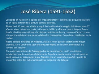 José Ribera (1591-1652)Conocido en Italia con el apodo del <<Spagnoletto>>, debido a su pequeña estatura, es un figura estelar de la pintura barroca europea.Ribera decidió marchar a Italia y seguir las huellas de Caravaggio. Inició con unos 17 años su viaje, primero al norte, a Cremona, Milán y a Parma, para ir luego a Roma, donde el artista conoció tanto la pintura clasicista de Reni y Ludovico Carracci como el áspero tenebrismo que desarrollaban los caravagistas holandeses residentes en la ciudad.Ribera decidió instalarse en Nápoles, acaso al intuir que allí captaría una mayor clientela. En el verano de 1616 desembarcó Ribera en la famosa metrópoli a la sombra del Vesubio.El uso del dramatismo de Caravaggio fue su punto fuerte. Inició una intensa producción que lo mantuvo alejado de su España, a donde nunca regresó, pero se sintió unido a su país gracias a que Nápoles era un virreinato español y punto de encuentro entre dos culturas figurativas, la ibérica y la italiana.