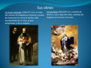 Sus obras:Inmaculada (502x329 cm.), vestida de blanco y azul. Baja del cielo, rodeada de ángeles con la luna a los pies.La mujer barbuda (196x127 cm), se trata del retrato de Magdalena Ventura, a quien de improviso le creció la barba; está acompañada de un hijo, al que amamanta, y de su esposo.