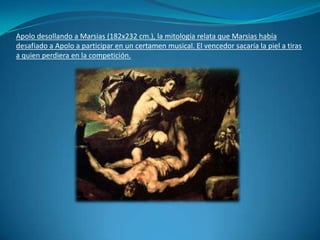 Apolo desollando a Marsias (182x232 cm.), la mitología relata que Marsias había desafiado a Apolo a participar en un certamen musical. El vencedor sacaría la piel a tiras a quien perdiera en la competición.