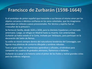 Francisco de Zurbarán (1598-1664)Es el prototipo de pintor español que transmite a sus lienzos el mismo amor por los objetos cercanos e idéntica confianza en los seres celestiales, que los imagineros plasmaban en relieves y pasos procesionales. Por técnica y espíritu fue un <<escultor de la pintura>>.Se forma en Sevilla, desde 1626 a 1658, para la clientela hispalense y el mercado americano. Luego, se refugia en Madrid hasta su muerto. Con anterioridad, Zurbarán ya había estado el la Corte, invitado por Velázquez, para participar en la decoración del Salón de Reinos.Su estilo se movió siempre dentro del naturalismo tenebrista del Caravaggio, con figuras muy plásticas de contorno dibujado y sombras robustas.Tuvo un gran taller, con numerosos aprendices y oficiales, sirviéndose para componer los cuadros de grabados alemanes, flamencos e italianos.Zurbarán va a pasar a la historia como el pintor de los frailes y realizó grandes ciclos para las ordenes religiosas.