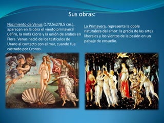 Sus obras:La Primavera, representa la doble naturaleza del amor: la gracia de las artes liberales y los vientos de la pasión en un paisaje de ensueño.Nacimiento de Venus (172,5x278,5 cm.), aparecen en la obra el viento primaveral Céfiro, la ninfa Cloris y la unión de ambos en Flora. Venus nació de los testículos de Urano al contacto con el mar, cuando fue castrado por Cronos.