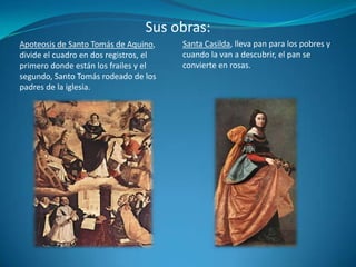 Sus obras:Santa Casilda, lleva pan para los pobres y cuando la van a descubrir, el pan se convierte en rosas.Apoteosis de Santo Tomás de Aquino, divide el cuadro en dos registros, el primero donde están los frailes y el segundo, Santo Tomás rodeado de los padres de la iglesia.