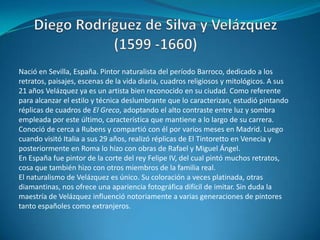 Diego Rodríguez de Silva y Velázquez (1599 -1660)Nació en Sevilla, España. Pintor naturalista del período Barroco, dedicado a los retratos, paisajes, escenas de la vida diaria, cuadros religiosos y mitológicos. A sus 21 años Velázquez ya es un artista bien reconocido en su ciudad. Como referente para alcanzar el estilo y técnica deslumbrante que lo caracterizan, estudió pintando réplicas de cuadros de El Greco, adoptando el alto contraste entre luz y sombra empleada por este último, característica que mantiene a lo largo de su carrera. Conoció de cerca a Rubens y compartió con él por varios meses en Madrid. Luego cuando visitó Italia a sus 29 años, realizó réplicas de El Tintoretto en Venecia y posteriormente en Roma lo hizo con obras de Rafael y Miguel Ángel. En España fue pintor de la corte del rey Felipe IV, del cual pintó muchos retratos, cosa que también hizo con otros miembros de la familia real.El naturalismo de Velázquez es único. Su coloración a veces platinada, otras diamantinas, nos ofrece una apariencia fotográfica difícil de imitar. Sin duda la maestría de Velázquez influenció notoriamente a varias generaciones de pintores tanto españoles como extranjeros.