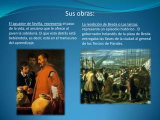Sus obras:La rendición de Breda o Las lanzas, representa un episodio histórico . El gobernador holandés de la plaza de Breda entregaba las llaves de la ciudad al general de los Tercios de Flandes.El aguador de Sevilla, representa el paso de la vida, el anciano que le ofrece al joven la sabiduría. El que esta detrás está bebiéndola, es decir, está en el transcurso del aprendizaje.
