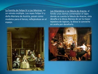 Las Hilanderas o La fábula de Aracne, al fondo unas damas contemplan el tapiz donde se cuenta la fabula de Aracne, ésta desafía a la diosa Atenea de ser la mejor tejedora de tapices, la diosa la convierte en araña por desafiarla.La Familia de Felipe IV o Las Meninas, es un retrato múltiple. Los reyes Felipe IV y doña Mariana de Austria, posan como modelos para el lienzo, reflejándose en el espejo.