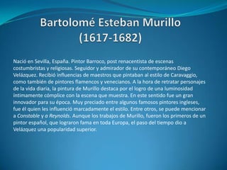 Bartolomé Esteban Murillo (1617-1682)Nació en Sevilla, España. Pintor Barroco, post renacentista de escenas costumbristas y religiosas. Seguidor y admirador de su contemporáneo Diego Velázquez. Recibió influencias de maestros que pintaban al estilo de Caravaggio, como también de pintores flamencos y venecianos. A la hora de retratar personajes de la vida diaria, la pintura de Murillo destaca por el logro de una luminosidad íntimamente cómplice con la escena que muestra. En este sentido fue un gran innovador para su época. Muy preciado entre algunos famosos pintores ingleses, fue él quien les influenció marcadamente el estilo. Entre otros, se puede mencionar a Constable y a Reynolds. Aunque los trabajos de Murillo, fueron los primeros de un pintor español, que lograron fama en toda Europa, el paso del tiempo dio a Velázquez una popularidad superior.