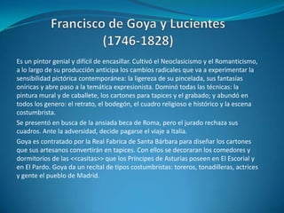 Francisco de Goya y Lucientes(1746-1828)Es un pintor genial y difícil de encasillar. Cultivó el Neoclasicismo y el Romanticismo, a lo largo de su producción anticipa los cambios radicales que va a experimentar la sensibilidad pictórica contemporánea: la ligereza de su pincelada, sus fantasías oníricas y abre paso a la temática expresionista. Dominó todas las técnicas: la pintura mural y de caballete, los cartones para tapices y el grabado; y abundó en todos los genero: el retrato, el bodegón, el cuadro religioso e histórico y la escena costumbrista.Se presentó en busca de la ansiada beca de Roma, pero el jurado rechaza sus cuadros. Ante la adversidad, decide pagarse el viaje a Italia.Goya es contratado por la Real Fabrica de Santa Bárbara para diseñar los cartones que sus artesanos convertirán en tapices. Con ellos se decoraran los comedores y dormitorios de las <<casitas>> que los Príncipes de Asturias poseen en El Escorial y en El Pardo. Goya da un recital de tipos costumbristas: toreros, tonadilleras, actrices y gente el pueblo de Madrid.