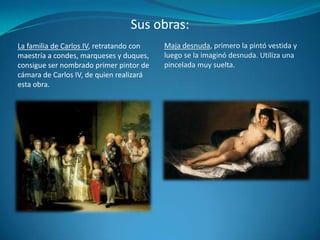 Sus obras:Maja desnuda, primero la pintó vestida y luego se la imaginó desnuda. Utiliza una pincelada muy suelta.La familia de Carlos IV, retratando con maestría a condes, marqueses y duques, consigue ser nombrado primer pintor de cámara de Carlos IV, de quien realizará esta obra.