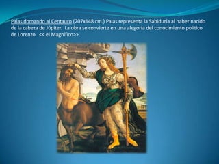 Palas domando al Centauro (207x148 cm.) Palas representa la Sabiduría al haber nacido de la cabeza de Júpiter.  La obra se convierte en una alegoría del conocimiento político de Lorenzo   << el Magnífico>>.