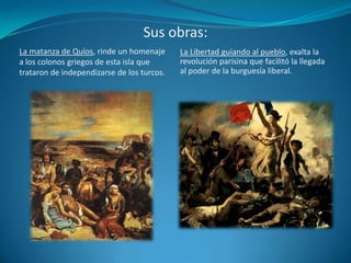 Sus obras:La matanza de Quíos, rinde un homenaje a los colonos griegos de esta isla que trataron de independizarse de los turcos.La Libertad guiando al pueblo, exalta la revolución parisina que facilitó la llegada al poder de la burguesía liberal.