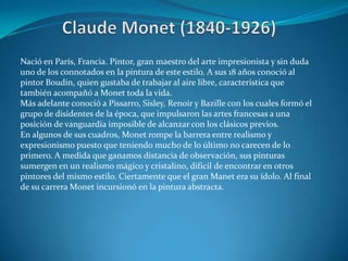 Claude Monet (1840-1926)Nació en París, Francia. Pintor, gran maestro del arte impresionista y sin duda uno de los connotados en la pintura de este estilo. A sus 18 años conoció al pintor Boudin, quien gustaba de trabajar al aire libre, característica que también acompañó a Monet toda la vida. Más adelante conoció a Pissarro, Sisley, Renoir y Bazille con los cuales formó el grupo de disidentes de la época, que impulsaron las artes francesas a una posición de vanguardia imposible de alcanzar con los clásicos previos. En algunos de sus cuadros, Monet rompe la barrera entre realismo y expresionismo puesto que teniendo mucho de lo último no carecen de lo primero. A medida que ganamos distancia de observación, sus pinturas sumergen en un realismo mágico y cristalino, dificil de encontrar en otros pintores del mismo estilo. Ciertamente que el gran Manet era su ídolo. Al final de su carrera Monet incursionó en la pintura abstracta.
