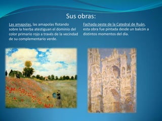 Sus obras:Fachada oeste de la Catedral de Ruán, esta obra fue pintada desde un balcón a distintos momentos del día.Las amapolas, las amapolas flotando sobre la hierba atestiguan el dominio del color primario rojo a través de la vecindad de su complementario verde.