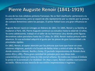 Pierre Auguste Renoir (1841-1919)Es uno de los más célebres pintores franceses. No es fácil clasificarlo: perteneció a la escuela impresionista, pero se separó de ella rápidamente por su interés por la pintura de cuerpos femeninos sobre los paisajes. El pintor Rafael tuvo una gran influencia en él.Auguste Renoir nació en Limoges en febrero de 1841. En 1845, Renoir y su familia se mudaron a París. Allí, Pierre-Auguste continuó sus estudios hasta la edad de 13 años. Ya como adolescente, trabajó en el taller de los hermanos Lévy donde pintó figuras decorativas sobre porcelana hasta los 17 años. En 1858, Renoir realiza pintura sobre abanicos. En esa actividad adquirió el gusto por las piezas de gran luminosidad y de pinceladas rápidas.En 1862, Renoir, al captar atención por las pinturas que tuvo que hacer en unas misiones religiosas, postuló a la Escuela de Bellas Artes y entró al taller de Gleyre, donde conoció a Monet, Bazille y Sisley. El período impresionista de Renoir dura entre 1870 y 1883. Pinta gran cantidad de paisajes pero sus obras más características tiene por tema la vida social urbana. En todos sus temas el énfasis lo pone en la juventud y la vitalidad. De 1890 a 1900, Renoir cambia nuevamente su estilo. Ahora es una mezcla de sus estilos impresionista e ingresco.