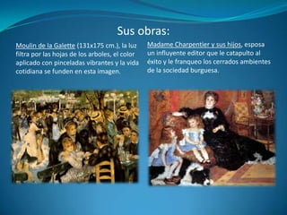 Sus obras:Madame Charpentier y sus hijos, esposa un influyente editor que le catapulto al éxito y le franqueo los cerrados ambientes de la sociedad burguesa.Moulin de la Galette (131x175 cm.), la luz filtra por las hojas de los arboles, el color aplicado con pinceladas vibrantes y la vida cotidiana se funden en esta imagen.