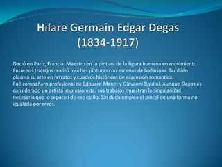 Hilare Germain Edgar Degas (1834-1917)Nació en París, Francia. Maestro en la pintura de la figura humana en movimiento. Entre sus trabajos realizó muchas pinturas con escenas de bailarinas. También plasmó su arte en retratos y cuadros históricos de expresión romantica. Fué compañero profesional de EdouardManet y Giovanni Boldini. Aunque Degas es considerado un artista impresionista, sus trabajos muestran la singularidad necesaria que lo separan de ese estilo. Sin duda emplea el pincel de una forma no igualada por otros. 