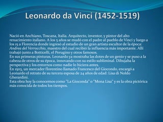 Leonardo da Vinci (1452-1519)Nació en Anchiano, Toscana, Italia. Arquitecto, inventor, y pintor del alto renacimiento italiano. A los 5 años se mudó con el padre al pueblo de Vinci y luego a los 15 a Florencia donde ingresó al estudio de un gran artista escultor de la época: Andrea del Verrocchio, maestro del cual recibió la influencia más importante. Allí trabajó junto a Botticelli, el Perugino y otros famosos.En sus primeras pinturas, Leonardo ya mostraba las dotes de un genio y se puso a la cabeza de otros de su época, innovando con su estilo subliminal. Dibujaba la perspectiva y los entornos como nadie lo hiciera antes.En 1503, un mercader florentino llamado Francesco del Giocondo, encargó a Leonardo el retrato de su tercera esposa de 24 años de edad: Lisa di NoldoGherardini. Esta obra hoy la conocemos como "La Gioconda" o "Mona Lisa" y es la obra pictórica más conocida de todos los tiempos.