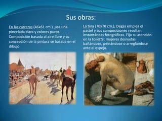 Sus obras:La tina (70x70 cm.), Degas emplea el pastel y sus composiciones resultan instantáneas fotográficas. Fija su atención en la toilette: mujeres desnudas bañándose, peinándose o arreglándose ante el espejo.En las carreras (46x61 cm.) ,usa una pincelada clara y colores puros. Composición basada al aire libre y su concepción de la pintura se basaba en el dibujo.