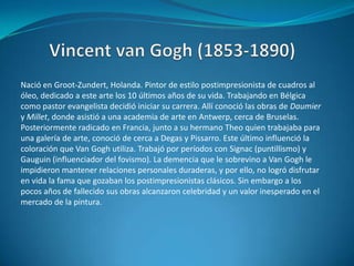 Vincent van Gogh (1853-1890)Nació en Groot-Zundert, Holanda. Pintor de estilo postimpresionista de cuadros al óleo, dedicado a este arte los 10 últimos años de su vida. Trabajando en Bélgica como pastor evangelista decidió iniciar su carrera. Allí conoció las obras de Daumier y Millet, donde asistió a una academia de arte en Antwerp, cerca de Bruselas. Posteriormente radicado en Francia, junto a su hermano Theo quien trabajaba para una galería de arte, conoció de cerca a Degas y Pissarro. Este último influenció la coloración que Van Gogh utiliza. Trabajó por períodos con Signac (puntillismo) y Gauguin (influenciador del fovismo). La demencia que le sobrevino a Van Gogh le impidieron mantener relaciones personales duraderas, y por ello, no logró disfrutar en vida la fama que gozaban los postimpresionistas clásicos. Sin embargo a los pocos años de fallecido sus obras alcanzaron celebridad y un valor inesperado en el mercado de la pintura.