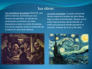 Sus obras:La noche estrellada, La parte central del lienzo muestra el pueblo de Saint-Rémy bajo un cielo arremolinado. Rompe con el estilo impresionista, desarrollando un estilo muy personal donde prevalece el amarillo, símbolo de la luz y del calor.Los comedores de patatas (82x114), una pobre estancia, iluminada por una lámpara de petróleo, en donde los campesinos se sientan a la mesa dispuestos a cenar su ración de patatas. Una de las mujeres vierte el contenido de la tetera en unas tazas blancas