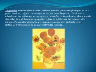 Los girasoles, uso de todo el espectro del color amarillo, que Van Gogh emplea en una gama cromática conjunta con naranjas, ocres, marrones, beiges, etc. El color está aplicado con pinceladas fuertes, agresivas, en pequeños toques salteados, destacando la plasticidad de la pintura, que crea un fino relieve en la tela, para dar volumen a los girasoles. Para resaltar el amarillo y el naranja, emplea verde y azul cielo en los contornos, creando un efecto de suave intensidad lumínica.