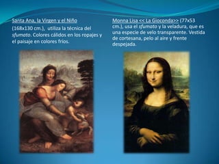 Santa Ana, la Virgen y el Niño(168x130 cm.),  utiliza la técnica del sfumato. Colores cálidos en los ropajes y el paisaje en colores fríos.Monna Lisa << La Gioconda>> (77x53 cm.), usa el sfumato y la veladura, que es una especie de velo transparente. Vestida de cortesana, pelo al aire y frente despejada.